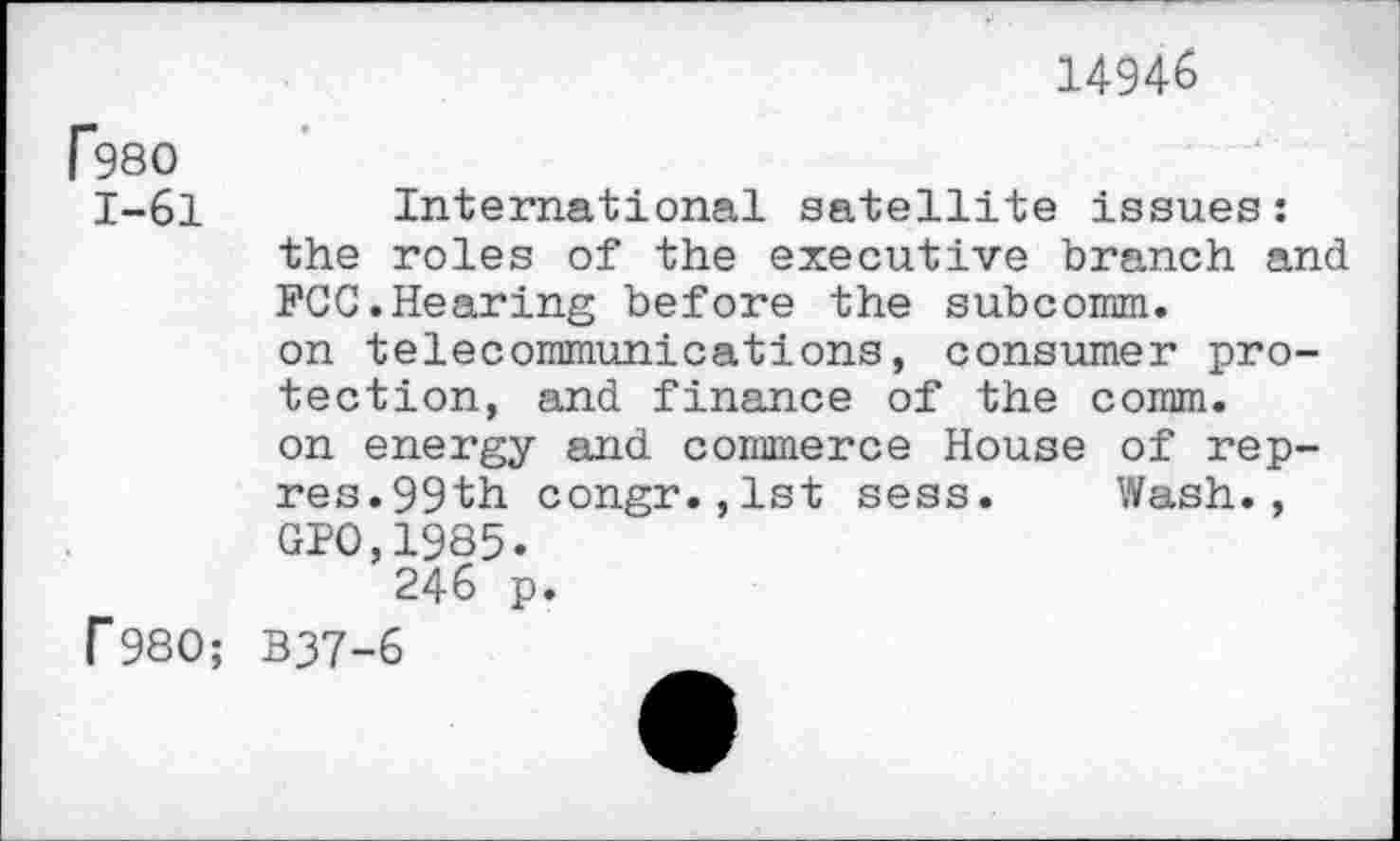 ﻿14946
P980
1-61
f 980;
International satellite issues: the roles of the executive branch and FCC.Hearing before the subcomm, on telecommunications, consumer protection, and finance of the comm, on energy and commerce House of rep-res. 99th congr.,lst sess. Wash., GP0,1985.
246 p.
B37-6